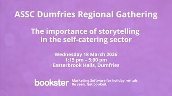 ASSC Regional Gathering Dumfries - Text reads "Marketing Software for holiday rentals
Be seen. Get booked.
ASSC Dumfries Regional Gathering
The importance of storytelling
in the self-catering sector
Wednesday 18 March 2026
1:15 pm – 5:00 pm
Easterbrook Halls, Dumfries" with the Bookster logo and Marketing Software for holiday rentals. Be seen. Get booked. ASSC Regional Gathering Dumfries - Text reads "Marketing Software for holiday rentals
Be seen. Get booked.
ASSC Dumfries Regional Gathering
The importance of storytelling
in the self-catering sector
Wednesday 18 March 2026
1:15 pm – 5:00 pm
Easterbrook Halls, Dumfries" with the Bookster logo and Marketing Software for holiday rentals. Be seen. Get booked.